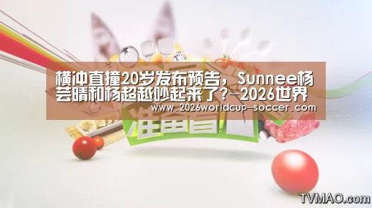 横冲直撞20岁发布预告,Sunnee杨芸晴和杨超越吵起来了?-2026世界杯官网(图1) 世界杯网站
